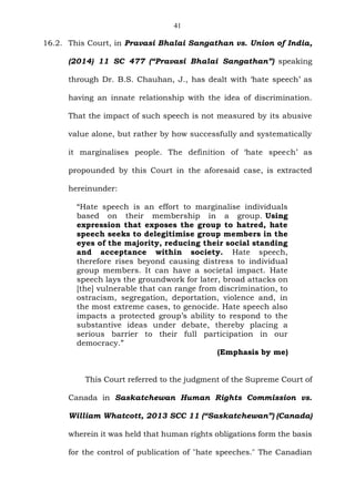 41
16.2. This Court, in Pravasi Bhalai Sangathan vs. Union of India,
(2014) 11 SC 477 (“Pravasi Bhalai Sangathan”) speaking
through Dr. B.S. Chauhan, J., has dealt with ‘hate speech’ as
having an innate relationship with the idea of discrimination.
That the impact of such speech is not measured by its abusive
value alone, but rather by how successfully and systematically
it marginalises people. The definition of ‘hate speech’ as
propounded by this Court in the aforesaid case, is extracted
hereinunder:
“Hate speech is an effort to marginalise individuals
based on their membership in a group. Using
expression that exposes the group to hatred, hate
speech seeks to delegitimise group members in the
eyes of the majority, reducing their social standing
and acceptance within society. Hate speech,
therefore rises beyond causing distress to individual
group members. It can have a societal impact. Hate
speech lays the groundwork for later, broad attacks on
[the] vulnerable that can range from discrimination, to
ostracism, segregation, deportation, violence and, in
the most extreme cases, to genocide. Hate speech also
impacts a protected group’s ability to respond to the
substantive ideas under debate, thereby placing a
serious barrier to their full participation in our
democracy.”
(Emphasis by me)
This Court referred to the judgment of the Supreme Court of
Canada in Saskatchewan Human Rights Commission vs.
William Whatcott, 2013 SCC 11 (“Saskatchewan”) (Canada)
wherein it was held that human rights obligations form the basis
for the control of publication of "hate speeches." The Canadian
 