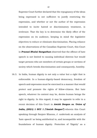 42
Supreme Court further declared that the repugnancy of the ideas
being expressed is not sufficient to justify restricting the
expression, and whether or not the author of the expression
intended to incite hatred or discriminatory treatment, is
irrelevant. That the key is to determine the likely effect of the
expression on its audience, keeping in mind the legislative
objectives to reduce or eliminate discrimination. Placing reliance
on the observations of the Canadian Supreme Court, this Court
in Pravasi Bhalai Sangathan observed that the offence of hate
speech is not limited to causing individual distress but would
target persons who are members of certain groups or sections of
society which breeds discrimination and consequently, hostility.
16.3. In India, human dignity is not only a value but a right that is
enforceable. In a human-dignity-based democracy, freedom of
speech and expression must be exercised in a manner that would
protect and promote the rights of fellow-citizens. But hate
speech, whatever its content may be, denies human beings the
right to dignity. In this regard, it may be apposite to refer to a
recent decision of this Court in Amish Devgan vs. Union of
India, (2021) 1 SCC 1 (“Amish Devgan”) wherein this Court
speaking through Sanjeev Khanna, J. undertook an analysis of
‘hate speech’ as being antithetical to, and incompatible with the
foundations of human dignity. Protection of ‘Dignity’ as a
 