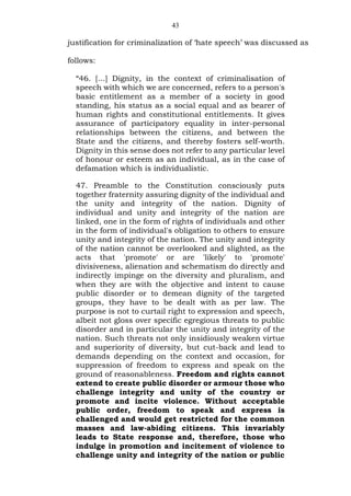 43
justification for criminalization of ‘hate speech’ was discussed as
follows:
“46. […] Dignity, in the context of criminalisation of
speech with which we are concerned, refers to a person's
basic entitlement as a member of a society in good
standing, his status as a social equal and as bearer of
human rights and constitutional entitlements. It gives
assurance of participatory equality in inter-personal
relationships between the citizens, and between the
State and the citizens, and thereby fosters self-worth.
Dignity in this sense does not refer to any particular level
of honour or esteem as an individual, as in the case of
defamation which is individualistic.
47. Preamble to the Constitution consciously puts
together fraternity assuring dignity of the individual and
the unity and integrity of the nation. Dignity of
individual and unity and integrity of the nation are
linked, one in the form of rights of individuals and other
in the form of individual's obligation to others to ensure
unity and integrity of the nation. The unity and integrity
of the nation cannot be overlooked and slighted, as the
acts that 'promote' or are 'likely' to 'promote'
divisiveness, alienation and schematism do directly and
indirectly impinge on the diversity and pluralism, and
when they are with the objective and intent to cause
public disorder or to demean dignity of the targeted
groups, they have to be dealt with as per law. The
purpose is not to curtail right to expression and speech,
albeit not gloss over specific egregious threats to public
disorder and in particular the unity and integrity of the
nation. Such threats not only insidiously weaken virtue
and superiority of diversity, but cut-back and lead to
demands depending on the context and occasion, for
suppression of freedom to express and speak on the
ground of reasonableness. Freedom and rights cannot
extend to create public disorder or armour those who
challenge integrity and unity of the country or
promote and incite violence. Without acceptable
public order, freedom to speak and express is
challenged and would get restricted for the common
masses and law-abiding citizens. This invariably
leads to State response and, therefore, those who
indulge in promotion and incitement of violence to
challenge unity and integrity of the nation or public
 