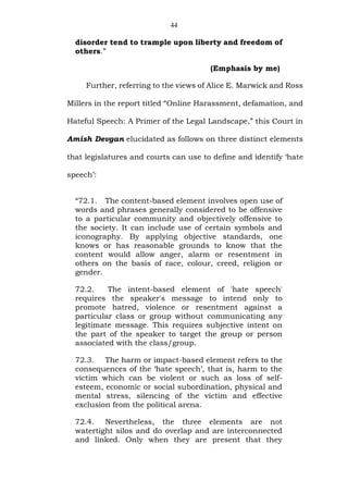 44
disorder tend to trample upon liberty and freedom of
others.”
(Emphasis by me)
Further, referring to the views of Alice E. Marwick and Ross
Millers in the report titled “Online Harassment, defamation, and
Hateful Speech: A Primer of the Legal Landscape,” this Court in
Amish Devgan elucidated as follows on three distinct elements
that legislatures and courts can use to define and identify ‘hate
speech’:
“72.1. The content-based element involves open use of
words and phrases generally considered to be offensive
to a particular community and objectively offensive to
the society. It can include use of certain symbols and
iconography. By applying objective standards, one
knows or has reasonable grounds to know that the
content would allow anger, alarm or resentment in
others on the basis of race, colour, creed, religion or
gender.
72.2. The intent-based element of 'hate speech'
requires the speaker's message to intend only to
promote hatred, violence or resentment against a
particular class or group without communicating any
legitimate message. This requires subjective intent on
the part of the speaker to target the group or person
associated with the class/group.
72.3. The harm or impact-based element refers to the
consequences of the ‘hate speech’, that is, harm to the
victim which can be violent or such as loss of self-
esteem, economic or social subordination, physical and
mental stress, silencing of the victim and effective
exclusion from the political arena.
72.4. Nevertheless, the three elements are not
watertight silos and do overlap and are interconnected
and linked. Only when they are present that they
 