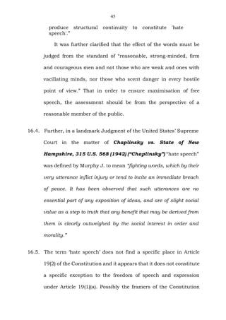 45
produce structural continuity to constitute 'hate
speech'.”
It was further clarified that the effect of the words must be
judged from the standard of “reasonable, strong-minded, firm
and courageous men and not those who are weak and ones with
vacillating minds, nor those who scent danger in every hostile
point of view.” That in order to ensure maximisation of free
speech, the assessment should be from the perspective of a
reasonable member of the public.
16.4. Further, in a landmark Judgment of the United States’ Supreme
Court in the matter of Chaplinsky vs. State of New
Hampshire, 315 U.S. 568 (1942) (“Chaplinsky”) “hate speech”
was defined by Murphy J. to mean “fighting words, which by their
very utterance inflict injury or tend to incite an immediate breach
of peace. It has been observed that such utterances are no
essential part of any exposition of ideas, and are of slight social
value as a step to truth that any benefit that may be derived from
them is clearly outweighed by the social interest in order and
morality.”
16.5. The term ‘hate speech’ does not find a specific place in Article
19(2) of the Constitution and it appears that it does not constitute
a specific exception to the freedom of speech and expression
under Article 19(1)(a). Possibly the framers of the Constitution
 