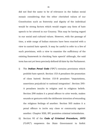 46
did not find the same to be of relevance in the Indian social
mosaic considering that the other cherished values of our
Constitution such as fraternity and dignity of the individual
would be strong factors which would negate any form of hate
speech to be uttered in our Country. This may be having regard
to our social and cultural values. However, with the passage of
time, a wide range of Indian statutes have been enacted with a
view to control hate speech. It may be useful to refer to a few of
such provisions, with a view to examine the sufficiency of the
existing framework in checking ‘hate speech’ although, the said
term has not yet been precisely defined till date by the Parliament.
i) The Indian Penal Code (“IPC”) contains provisions which
prohibit hate speech. Section 153-A penalises the promotion
of class hatred. Section 153-B penalises “imputations,
assertions prejudicial to national integration". Section 295-
A penalises insults to religion and to religious beliefs.
Section 298 makes it a penal offence to utter words, makes
sounds or gestures with the deliberate intention of wounding
the religious feelings of another. Section 505 makes it a
penal offence to incite any class or community against
another. Chapter XXII, IPC punishes criminal intimidation.
ii) Section 95 of the Code of Criminal Procedure, 1973
(“CrPC”) empowers the State Government to forfeit
 