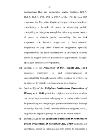 47
publications that are punishable under Sections 124-A,
153-A, 153-B, 292, 293 or 295-A of the IPC. Section 107
empowers the Executive Magistrate to prevent a person from
committing a breach of peace or disturbing public
tranquillity or doing any wrongful act that may cause breach
of peace or disturb public tranquillity. Section 144
empowers the District Magistrate, a Sub-divisional
Magistrate or any other Executive Magistrate specially
empowered by the State Government in this behalf to issue
orders in urgent cases of nuisance or apprehended danger.
The above offences are cognizable.
iii) Section 7 of the Protection of Civil Rights Act, 1955
penalises incitement to, and encouragement of
untouchability through words, either spoken or written, or
by signs or by visible representations or otherwise.
iv) Section 3(g) of the Religious Institutions (Prevention of
Misuse) Act, 1988 prohibits religious institutions to allow
the use of any premises belonging to, or under their control
for promoting or attempting to promote disharmony, feelings
of enmity, hatred, ill-will between different religious, racial,
linguistic or regional groups or castes or communities.
v) Section 3(1)(x) of the Scheduled Castes and the Scheduled
Tribes (Prevention of Atrocities) Act, 1989 punishes an
intentional insult or intimidation with intent to humiliate a
 