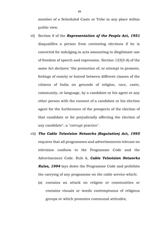 48
member of a Scheduled Caste or Tribe in any place within
public view.
vi) Section 8 of the Representation of the People Act, 1951
disqualifies a person from contesting elections if he is
convicted for indulging in acts amounting to illegitimate use
of freedom of speech and expression. Section 123(3-A) of the
same Act declares "the promotion of, or attempt to promote,
feelings of enmity or hatred between different classes of the
citizens of India on grounds of religion, race, caste,
community, or language, by a candidate or his agent or any
other person with the consent of a candidate or his election
agent for the furtherance of the prospects of the election of
that candidate or for prejudicially affecting the election of
any candidate", a "corrupt practice".
vii) The Cable Television Networks (Regulation) Act, 1995
requires that all programmes and advertisements telecast on
television conform to the Programme Code and the
Advertisement Code. Rule 6, Cable Television Networks
Rules, 1994 lays down the Programme Code and prohibits
the carrying of any programme on the cable service which:
(a) contains an attack on religion or communities or
contains visuals or words contemptuous of religious
groups or which promotes communal attitudes;
 