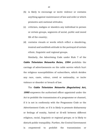 49
(b) is likely to encourage or incite violence or contains
anything against maintenance of law and order or which
promotes anti-national attitudes;
(c) criticises, maligns or slanders any individual in person
or certain groups, segments of social, public and moral
life of the country;
(d) contains visuals or words which reflect a slandering,
ironical and snobbish attitude in the portrayal of certain
ethnic, linguistic and regional groups.
Similarly, the Advertising Code under Rule 7 of the
Cable Television Networks Rules, 1994 prohibits the
carriage of advertisements on the cable service which hurt
the religious susceptibilities of subscribers, which derides
any race, caste, colour, creed or nationality, or incite
violence or disorder or breach of law.
The Cable Television Networks (Regulation) Act,
1995 empowers the authorised officer appointed under the
Act to prohibit the transmission of a programme or channel,
if it is not in conformity with the Programme Code or the
Advertisement Code; or if it is likely to promote disharmony
or feelings of enmity, hatred or ill-will between different
religious, racial, linguistic or regional groups; or is likely to
disturb public tranquillity. Further, the Central Government
is empowered to prohibit the transmission or
 