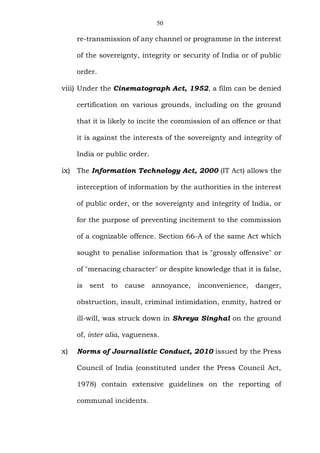 50
re-transmission of any channel or programme in the interest
of the sovereignty, integrity or security of India or of public
order.
viii) Under the Cinematograph Act, 1952, a film can be denied
certification on various grounds, including on the ground
that it is likely to incite the commission of an offence or that
it is against the interests of the sovereignty and integrity of
India or public order.
ix) The Information Technology Act, 2000 (IT Act) allows the
interception of information by the authorities in the interest
of public order, or the sovereignty and integrity of India, or
for the purpose of preventing incitement to the commission
of a cognizable offence. Section 66-A of the same Act which
sought to penalise information that is "grossly offensive" or
of "menacing character" or despite knowledge that it is false,
is sent to cause annoyance, inconvenience, danger,
obstruction, insult, criminal intimidation, enmity, hatred or
ill-will, was struck down in Shreya Singhal on the ground
of, inter alia, vagueness.
x) Norms of Journalistic Conduct, 2010 issued by the Press
Council of India (constituted under the Press Council Act,
1978) contain extensive guidelines on the reporting of
communal incidents.
 