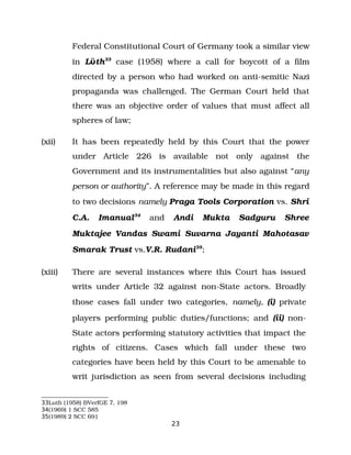 Federal Constitutional Court of Germany took a similar view
in L th
ϋ 33
case (1958) where a call for boycott of a film
directed by a person who had worked on anti­semitic Nazi
propaganda was challenged. The German Court held that
there was an objective order of values that must affect all
spheres of law;
(xii) It has been repeatedly held by this Court that the power
under Article 226 is available not only against the
Government and its instrumentalities but also against “any
person or authority”. A reference may be made in this regard
to two decisions namely Praga Tools Corporation vs. Shri
C.A. Imanual34
and Andi Mukta Sadguru Shree
Muktajee Vandas Swami Suvarna Jayanti Mahotasav
Smarak Trust vs.V.R. Rudani35
;
(xiii) There are several instances where this Court has issued
writs under Article 32 against non­State actors. Broadly
those cases fall under two categories, namely, (i) private
players performing public duties/functions; and (ii) non­
State actors performing statutory activities that impact the
rights of citizens. Cases which fall under these two
categories have been held by this Court to be amenable to
writ jurisdiction as seen from several decisions including
33Luth (1958) BVerfGE 7, 198
34(1969) 1 SCC 585
35(1989) 2 SCC 691
23
 