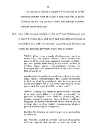 51
The content of speech is sought to be controlled in all the
aforesaid statutes when the same is made not only by public
functionaries but any ordinary citizen also through whatever
medium of dissemination.
16.6. One of the recommendations of the 267th Law Commission was
to insert Sections 153C and 505A and associated provisions in
the CrPC to deal with ‘Hate Speech’. As per the Law Commission
report, the proposed provisions would read as under:
“153-C- Whoever on grounds of religion, race, caste or
community, sex, gender identity, sexual orientation,
place of birth, residence, language, disability or tribe–
(a) uses gravely threatening words either spoken or
written, signs, visible representations within the
hearing or sight of a person with the intention to cause,
fear or alarm; or
(b) advocates hatred by words either spoken or written,
signs, visible representations, that causes incitement
to violence shall be punishable with imprisonment of
either description for a term which may extend to two
years, and fine up to Rs 5000, or with both.”
“505-A- Causing fear, alarm, or provocation of violence
in certain cases: Whoever in public intentionally on
grounds of religion, race, caste or community, sex,
gender, sexual orientation, place of birth, residence,
language, disability or tribe uses words, or displays any
writing, sign, or other visible representation which is
gravely threatening, or derogatory;
(i)within the hearing or sight of a person, causing fear
or alarm, or;
(ii) with the intent to provoke the use of unlawful
violence, against that person or another, shall be
 