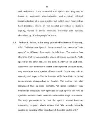 53
and understood. I am concerned with speech that may not be
linked to systematic discrimination and eventual political
marginalisation of a community, but which may nonetheless
have insidious effects on the societal perception of human
dignity, values of social cohesion, fraternity and equality
cherished by “We the people” of India.
16.8. Andrew F. Sellars, in his essay published by Harvard University,
titled 'Defining Hate Speech,’ has examined the concept of ‘hate
speech’ in different democratic jurisdictions. The author has
identified that certain remarks, which, although may not be ‘hate
speech’ in the strict sense of the term, border on the said term.
That even tacit elements of intent of the speaker to cause harm,
may constitute some species of hate speech. Intent may refer to
non-physical aspects like to demean, vilify, humiliate, or being
persecutorial, disregarding or hateful. The author has also
recognised that in some contexts, “at home speeches” may
themselves amount to hate speeches as such speech can now be
uploaded and circulated in the virtual world through internet etc.
The only pre-requisite is that the speech should have no
redeeming purpose, which means that “the speech primarily
carries no meaning other than hatred, hostility and ill-will.”
 