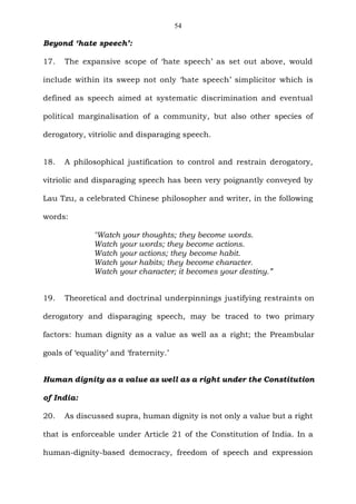 54
Beyond ‘hate speech’:
17. The expansive scope of ‘hate speech’ as set out above, would
include within its sweep not only ‘hate speech’ simplicitor which is
defined as speech aimed at systematic discrimination and eventual
political marginalisation of a community, but also other species of
derogatory, vitriolic and disparaging speech.
18. A philosophical justification to control and restrain derogatory,
vitriolic and disparaging speech has been very poignantly conveyed by
Lau Tzu, a celebrated Chinese philosopher and writer, in the following
words:
"Watch your thoughts; they become words.
Watch your words; they become actions.
Watch your actions; they become habit.
Watch your habits; they become character.
Watch your character; it becomes your destiny.”
19. Theoretical and doctrinal underpinnings justifying restraints on
derogatory and disparaging speech, may be traced to two primary
factors: human dignity as a value as well as a right; the Preambular
goals of ‘equality’ and ‘fraternity.’
Human dignity as a value as well as a right under the Constitution
of India:
20. As discussed supra, human dignity is not only a value but a right
that is enforceable under Article 21 of the Constitution of India. In a
human-dignity-based democracy, freedom of speech and expression
 