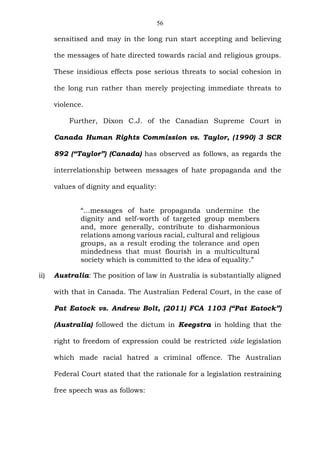 56
sensitised and may in the long run start accepting and believing
the messages of hate directed towards racial and religious groups.
These insidious effects pose serious threats to social cohesion in
the long run rather than merely projecting immediate threats to
violence.
Further, Dixon C.J. of the Canadian Supreme Court in
Canada Human Rights Commission vs. Taylor, (1990) 3 SCR
892 (“Taylor”) (Canada) has observed as follows, as regards the
interrelationship between messages of hate propaganda and the
values of dignity and equality:
“...messages of hate propaganda undermine the
dignity and self-worth of targeted group members
and, more generally, contribute to disharmonious
relations among various racial, cultural and religious
groups, as a result eroding the tolerance and open
mindedness that must flourish in a multicultural
society which is committed to the idea of equality.”
ii) Australia: The position of law in Australia is substantially aligned
with that in Canada. The Australian Federal Court, in the case of
Pat Eatock vs. Andrew Bolt, (2011) FCA 1103 (“Pat Eatock”)
(Australia) followed the dictum in Keegstra in holding that the
right to freedom of expression could be restricted vide legislation
which made racial hatred a criminal offence. The Australian
Federal Court stated that the rationale for a legislation restraining
free speech was as follows:
 
