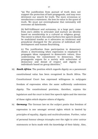 57
“(a) The justification from pursuit of truth does not
support the protection of hate propaganda, and may even
detriment our search for truth. The more erroneous or
mendacious a statement, the less its value in the quest of
truth. We must not overemphasise that rationality will
overcome all falsehoods.
(b) Self-fulfilment and autonomy, in a large part, come
from one's ability to articulate and nurture an identity
based on membership in a cultural or religious group.
The extent to which this value furthers free speech should
be modulated insofar as it advocates an intolerant and
prejudicial disregard for the process of individual self-
development and human flourishing.
(c) The justification from participation in democracy
shows a shortcoming when expression is employed to
propagate ideas repugnant to democratic values, thus
undermining the commitment to democracy. Hate
propaganda argues for a society with subversion of
democracy and denial of respect and dignity to
individuals based on group identities.”
iii) South Africa: The position which regards dignity as a paramount
constitutional value has been recognised in South Africa. The
Constitutional Court has expressed willingness to subjugate
freedom of expression when the same sufficiently undermines
dignity. The constitutional provision, therefore, enjoins the
legislature and the court to limit free speech rights and the exercise
of those rights which deprive others of dignity.
iv) Germany: The German law on the subject posits that freedom of
expression is one amongst several rights which is limited by
principles of equality, dignity and multiculturalism. Further, value
of personal honour always triumphs over the right to utter untrue
statements or facts made with the knowledge of their falsity. Also,
 