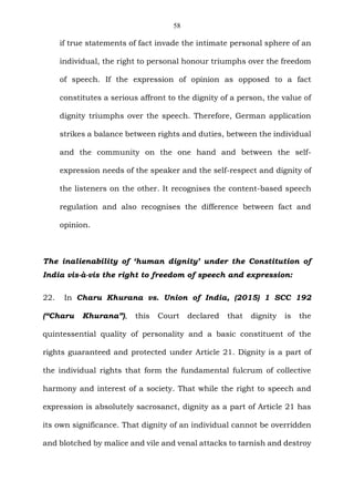 58
if true statements of fact invade the intimate personal sphere of an
individual, the right to personal honour triumphs over the freedom
of speech. If the expression of opinion as opposed to a fact
constitutes a serious affront to the dignity of a person, the value of
dignity triumphs over the speech. Therefore, German application
strikes a balance between rights and duties, between the individual
and the community on the one hand and between the self-
expression needs of the speaker and the self-respect and dignity of
the listeners on the other. It recognises the content-based speech
regulation and also recognises the difference between fact and
opinion.
The inalienability of ‘human dignity’ under the Constitution of
India vis-à-vis the right to freedom of speech and expression:
22. In Charu Khurana vs. Union of India, (2015) 1 SCC 192
(“Charu Khurana”), this Court declared that dignity is the
quintessential quality of personality and a basic constituent of the
rights guaranteed and protected under Article 21. Dignity is a part of
the individual rights that form the fundamental fulcrum of collective
harmony and interest of a society. That while the right to speech and
expression is absolutely sacrosanct, dignity as a part of Article 21 has
its own significance. That dignity of an individual cannot be overridden
and blotched by malice and vile and venal attacks to tarnish and destroy
 