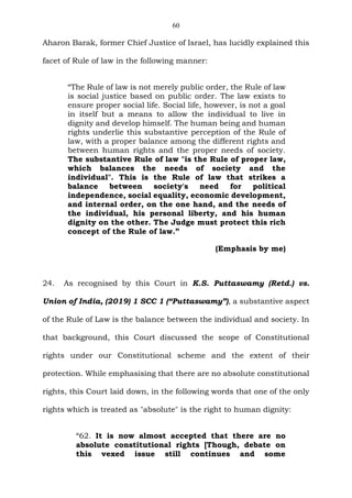 60
Aharon Barak, former Chief Justice of Israel, has lucidly explained this
facet of Rule of law in the following manner:
“The Rule of law is not merely public order, the Rule of law
is social justice based on public order. The law exists to
ensure proper social life. Social life, however, is not a goal
in itself but a means to allow the individual to live in
dignity and develop himself. The human being and human
rights underlie this substantive perception of the Rule of
law, with a proper balance among the different rights and
between human rights and the proper needs of society.
The substantive Rule of law "is the Rule of proper law,
which balances the needs of society and the
individual". This is the Rule of law that strikes a
balance between society's need for political
independence, social equality, economic development,
and internal order, on the one hand, and the needs of
the individual, his personal liberty, and his human
dignity on the other. The Judge must protect this rich
concept of the Rule of law.”
(Emphasis by me)
24. As recognised by this Court in K.S. Puttaswamy (Retd.) vs.
Union of India, (2019) 1 SCC 1 (“Puttaswamy”), a substantive aspect
of the Rule of Law is the balance between the individual and society. In
that background, this Court discussed the scope of Constitutional
rights under our Constitutional scheme and the extent of their
protection. While emphasising that there are no absolute constitutional
rights, this Court laid down, in the following words that one of the only
rights which is treated as "absolute" is the right to human dignity:
“62. It is now almost accepted that there are no
absolute constitutional rights [Though, debate on
this vexed issue still continues and some
 