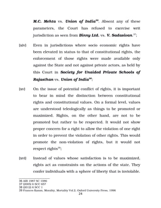 M.C. Mehta vs. Union of India36
. Absent any of these
parameters, the Court has refused to exercise writ
jurisdiction as seen from Binny Ltd. vs. V. Sadasivan.37
;
(xiv) Even in jurisdictions where socio economic rights have
been elevated in status to that of constitutional rights, the
enforcement of those rights were made available only
against the State and not against private actors, as held by
this Court in Society for Unaided Private Schools of
Rajasthan vs. Union of India38
;
(xv) On the issue of potential conflict of rights, it is important
to bear in mind the distinction between constitutional
rights and constitutional values. On a formal level, values
are understood teleologically as things to be promoted or
maximized. Rights, on the other hand, are not to be
promoted but rather to be respected. It would not show
proper concern for a right to allow the violation of one right
in order to prevent the violation of other rights. This would
promote the non­violation of rights, but it would not
respect rights39
;
(xvi) Instead of values whose satisfaction is to be maximized,
rights act as constraints on the actions of the state. They
confer individuals with a sphere of liberty that is inviolable.
36 AIR 1987 SC 1086
37 (2005) 6 SCC 657
38 (2012) 6 SCC 1
39 Frances Kamm, Morality, Mortality Vol.2, Oxford University Press, 1996
24
 