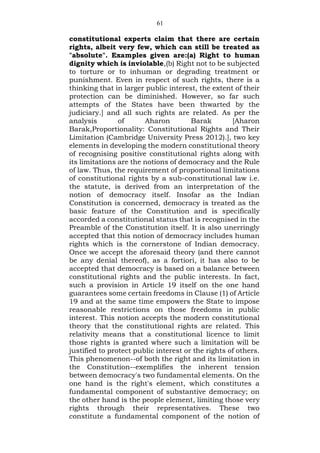 61
constitutional experts claim that there are certain
rights, albeit very few, which can still be treated as
"absolute". Examples given are:(a) Right to human
dignity which is inviolable,(b) Right not to be subjected
to torture or to inhuman or degrading treatment or
punishment. Even in respect of such rights, there is a
thinking that in larger public interest, the extent of their
protection can be diminished. However, so far such
attempts of the States have been thwarted by the
judiciary.] and all such rights are related. As per the
analysis of Aharon Barak [Aharon
Barak,Proportionality: Constitutional Rights and Their
Limitation (Cambridge University Press 2012).], two key
elements in developing the modern constitutional theory
of recognising positive constitutional rights along with
its limitations are the notions of democracy and the Rule
of law. Thus, the requirement of proportional limitations
of constitutional rights by a sub-constitutional law i.e.
the statute, is derived from an interpretation of the
notion of democracy itself. Insofar as the Indian
Constitution is concerned, democracy is treated as the
basic feature of the Constitution and is specifically
accorded a constitutional status that is recognised in the
Preamble of the Constitution itself. It is also unerringly
accepted that this notion of democracy includes human
rights which is the cornerstone of Indian democracy.
Once we accept the aforesaid theory (and there cannot
be any denial thereof), as a fortiori, it has also to be
accepted that democracy is based on a balance between
constitutional rights and the public interests. In fact,
such a provision in Article 19 itself on the one hand
guarantees some certain freedoms in Clause (1) of Article
19 and at the same time empowers the State to impose
reasonable restrictions on those freedoms in public
interest. This notion accepts the modern constitutional
theory that the constitutional rights are related. This
relativity means that a constitutional licence to limit
those rights is granted where such a limitation will be
justified to protect public interest or the rights of others.
This phenomenon--of both the right and its limitation in
the Constitution--exemplifies the inherent tension
between democracy's two fundamental elements. On the
one hand is the right's element, which constitutes a
fundamental component of substantive democracy; on
the other hand is the people element, limiting those very
rights through their representatives. These two
constitute a fundamental component of the notion of
 