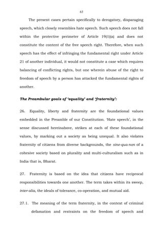 63
The present cases pertain specifically to derogatory, disparaging
speech, which closely resembles hate speech. Such speech does not fall
within the protective perimeter of Article 19(1)(a) and does not
constitute the content of the free speech right. Therefore, when such
speech has the effect of infringing the fundamental right under Article
21 of another individual, it would not constitute a case which requires
balancing of conflicting rights, but one wherein abuse of the right to
freedom of speech by a person has attacked the fundamental rights of
another.
The Preambular goals of ‘equality’ and ‘fraternity’:
26. Equality, liberty and fraternity are the foundational values
embedded in the Preamble of our Constitution. ‘Hate speech’, in the
sense discussed hereinabove, strikes at each of these foundational
values, by marking out a society as being unequal. It also violates
fraternity of citizens from diverse backgrounds, the sine-qua-non of a
cohesive society based on plurality and multi-culturalism such as in
India that is, Bharat.
27. Fraternity is based on the idea that citizens have reciprocal
responsibilities towards one another. The term takes within its sweep,
inter-alia, the ideals of tolerance, co-operation, and mutual aid.
27.1. The meaning of the term fraternity, in the context of criminal
defamation and restraints on the freedom of speech and
 