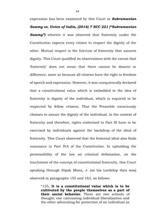 64
expression has been examined by this Court in Subramanian
Swamy vs. Union of India, (2016) 7 SCC 221 (“Subramanian
Swamy”) wherein it was observed that fraternity under the
Constitution expects every citizen to respect the dignity of the
other. Mutual respect is the fulcrum of fraternity that assures
dignity. This Court qualified its observations with the caveat that
‘fraternity’ does not mean that there cannot be dissent or
difference, more so because all citizens have the right to freedom
of speech and expression. However, it was unequivocally declared
that a constitutional value which is embedded in the idea of
fraternity is dignity of the individual, which is required to be
respected by fellow citizens. That the Preamble consciously
chooses to assure the dignity of the individual, in the context of
fraternity and therefore, rights enshrined in Part III have to be
exercised by individuals against the backdrop of the ideal of
fraternity. This Court observed that the fraternal ideal also finds
resonance in Part IVA of the Constitution. In upholding the
permissibility of the law on criminal defamation, on the
touchstone of the concept of constitutional fraternity, this Court
speaking through Dipak Misra, J. (as his Lordship then was)
observed in paragraphs 155 and 163, as follows:
“155. It is a constitutional value which is to be
cultivated by the people themselves as a part of
their social behavior. There are two schools of
thought; one canvassing individual liberalization and
the other advocating for protection of an individual as
 