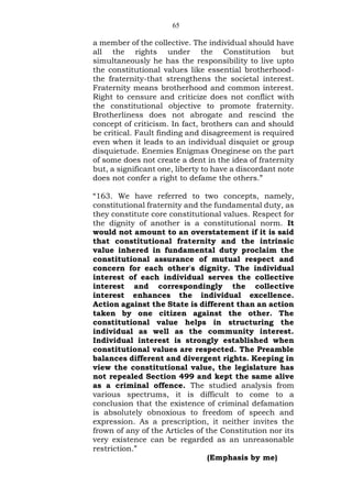 65
a member of the collective. The individual should have
all the rights under the Constitution but
simultaneously he has the responsibility to live upto
the constitutional values like essential brotherhood-
the fraternity-that strengthens the societal interest.
Fraternity means brotherhood and common interest.
Right to censure and criticize does not conflict with
the constitutional objective to promote fraternity.
Brotherliness does not abrogate and rescind the
concept of criticism. In fact, brothers can and should
be critical. Fault finding and disagreement is required
even when it leads to an individual disquiet or group
disquietude. Enemies Enigmas Oneginese on the part
of some does not create a dent in the idea of fraternity
but, a significant one, liberty to have a discordant note
does not confer a right to defame the others.”
“163. We have referred to two concepts, namely,
constitutional fraternity and the fundamental duty, as
they constitute core constitutional values. Respect for
the dignity of another is a constitutional norm. It
would not amount to an overstatement if it is said
that constitutional fraternity and the intrinsic
value inhered in fundamental duty proclaim the
constitutional assurance of mutual respect and
concern for each other's dignity. The individual
interest of each individual serves the collective
interest and correspondingly the collective
interest enhances the individual excellence.
Action against the State is different than an action
taken by one citizen against the other. The
constitutional value helps in structuring the
individual as well as the community interest.
Individual interest is strongly established when
constitutional values are respected. The Preamble
balances different and divergent rights. Keeping in
view the constitutional value, the legislature has
not repealed Section 499 and kept the same alive
as a criminal offence. The studied analysis from
various spectrums, it is difficult to come to a
conclusion that the existence of criminal defamation
is absolutely obnoxious to freedom of speech and
expression. As a prescription, it neither invites the
frown of any of the Articles of the Constitution nor its
very existence can be regarded as an unreasonable
restriction.”
(Emphasis by me)
 