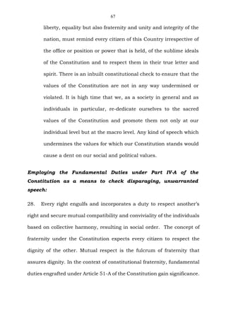 67
liberty, equality but also fraternity and unity and integrity of the
nation, must remind every citizen of this Country irrespective of
the office or position or power that is held, of the sublime ideals
of the Constitution and to respect them in their true letter and
spirit. There is an inbuilt constitutional check to ensure that the
values of the Constitution are not in any way undermined or
violated. It is high time that we, as a society in general and as
individuals in particular, re-dedicate ourselves to the sacred
values of the Constitution and promote them not only at our
individual level but at the macro level. Any kind of speech which
undermines the values for which our Constitution stands would
cause a dent on our social and political values.
Employing the Fundamental Duties under Part IV-A of the
Constitution as a means to check disparaging, unwarranted
speech:
28. Every right engulfs and incorporates a duty to respect another’s
right and secure mutual compatibility and conviviality of the individuals
based on collective harmony, resulting in social order. The concept of
fraternity under the Constitution expects every citizen to respect the
dignity of the other. Mutual respect is the fulcrum of fraternity that
assures dignity. In the context of constitutional fraternity, fundamental
duties engrafted under Article 51-A of the Constitution gain significance.
 