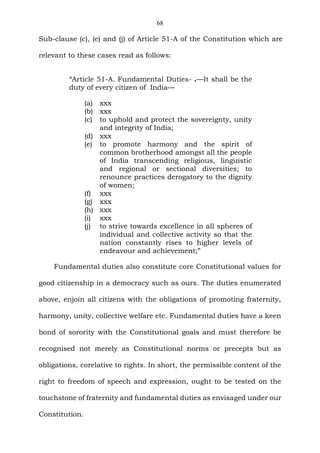 68
Sub-clause (c), (e) and (j) of Article 51-A of the Constitution which are
relevant to these cases read as follows:
“Article 51-A. Fundamental Duties- .—It shall be the
duty of every citizen of India—
(a) xxx
(b) xxx
(c) to uphold and protect the sovereignty, unity
and integrity of India;
(d) xxx
(e) to promote harmony and the spirit of
common brotherhood amongst all the people
of India transcending religious, linguistic
and regional or sectional diversities; to
renounce practices derogatory to the dignity
of women;
(f) xxx
(g) xxx
(h) xxx
(i) xxx
(j) to strive towards excellence in all spheres of
individual and collective activity so that the
nation constantly rises to higher levels of
endeavour and achievement;”
Fundamental duties also constitute core Constitutional values for
good citizenship in a democracy such as ours. The duties enumerated
above, enjoin all citizens with the obligations of promoting fraternity,
harmony, unity, collective welfare etc. Fundamental duties have a keen
bond of sorority with the Constitutional goals and must therefore be
recognised not merely as Constitutional norms or precepts but as
obligations, corelative to rights. In short, the permissible content of the
right to freedom of speech and expression, ought to be tested on the
touchstone of fraternity and fundamental duties as envisaged under our
Constitution.
 