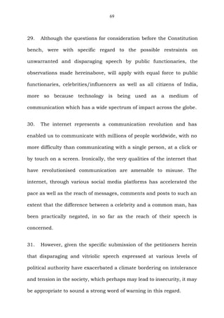 69
29. Although the questions for consideration before the Constitution
bench, were with specific regard to the possible restraints on
unwarranted and disparaging speech by public functionaries, the
observations made hereinabove, will apply with equal force to public
functionaries, celebrities/influencers as well as all citizens of India,
more so because technology is being used as a medium of
communication which has a wide spectrum of impact across the globe.
30. The internet represents a communication revolution and has
enabled us to communicate with millions of people worldwide, with no
more difficulty than communicating with a single person, at a click or
by touch on a screen. Ironically, the very qualities of the internet that
have revolutionised communication are amenable to misuse. The
internet, through various social media platforms has accelerated the
pace as well as the reach of messages, comments and posts to such an
extent that the difference between a celebrity and a common man, has
been practically negated, in so far as the reach of their speech is
concerned.
31. However, given the specific submission of the petitioners herein
that disparaging and vitriolic speech expressed at various levels of
political authority have exacerbated a climate bordering on intolerance
and tension in the society, which perhaps may lead to insecurity, it may
be appropriate to sound a strong word of warning in this regard.
 