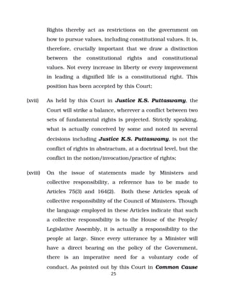 Rights thereby act as restrictions on the government on
how to pursue values, including constitutional values. It is,
therefore, crucially important that we draw a distinction
between the constitutional rights and constitutional
values. Not every increase in liberty or every improvement
in leading a dignified life is a constitutional right. This
position has been accepted by this Court;
(xvii) As held by this Court in Justice K.S. Puttaswamy, the
Court will strike a balance, wherever a conflict between two
sets of fundamental rights is projected. Strictly speaking,
what is actually conceived by some and noted in several
decisions including Justice K.S. Puttaswamy, is not the
conflict of rights in abstractum, at a doctrinal level, but the
conflict in the notion/invocation/practice of rights;
(xviii) On the issue of statements made by Ministers and
collective responsibility, a reference has to be made to
Articles 75(3) and 164(2). Both these Articles speak of
collective responsibility of the Council of Ministers. Though
the language employed in these Articles indicate that such
a collective responsibility is to the House of the People/
Legislative Assembly, it is actually a responsibility to the
people at large. Since every utterance by a Minister will
have a direct bearing on the policy of the Government,
there is an imperative need for a voluntary code of
conduct. As pointed out by this Court in Common Cause
25
 