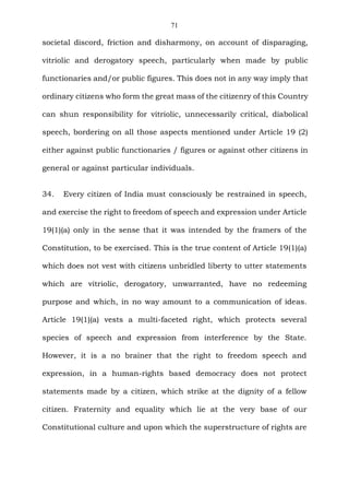 71
societal discord, friction and disharmony, on account of disparaging,
vitriolic and derogatory speech, particularly when made by public
functionaries and/or public figures. This does not in any way imply that
ordinary citizens who form the great mass of the citizenry of this Country
can shun responsibility for vitriolic, unnecessarily critical, diabolical
speech, bordering on all those aspects mentioned under Article 19 (2)
either against public functionaries / figures or against other citizens in
general or against particular individuals.
34. Every citizen of India must consciously be restrained in speech,
and exercise the right to freedom of speech and expression under Article
19(1)(a) only in the sense that it was intended by the framers of the
Constitution, to be exercised. This is the true content of Article 19(1)(a)
which does not vest with citizens unbridled liberty to utter statements
which are vitriolic, derogatory, unwarranted, have no redeeming
purpose and which, in no way amount to a communication of ideas.
Article 19(1)(a) vests a multi-faceted right, which protects several
species of speech and expression from interference by the State.
However, it is a no brainer that the right to freedom speech and
expression, in a human-rights based democracy does not protect
statements made by a citizen, which strike at the dignity of a fellow
citizen. Fraternity and equality which lie at the very base of our
Constitutional culture and upon which the superstructure of rights are
 