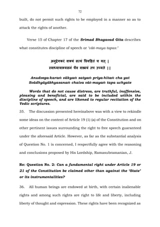 72
built, do not permit such rights to be employed in a manner so as to
attack the rights of another.
Verse 15 of Chapter 17 of the Srimad Bhagavad Gita describes
what constitutes discipline of speech or ‘vāṅ-maya tapas:’
अनुद्वेगकरं वाक्यं सत्यं प्रियहितं च यत् |
स्वाध्यायाभ्यसनं चैव वाङ्मयं तप उच्यते ||
Anudvega-karaṁ vākyaṁ satyaṁ priya-hitaṁ cha yat
Svādhyāyābhyasanaṁ chaiva vāṅ-mayaṁ tapa uchyate
Words that do not cause distress, are truthful, inoffensive,
pleasing and beneficial, are said to be included within the
discipline of speech, and are likened to regular recitation of the
Vedic scriptures.
35. The discussion presented hereinabove was with a view to rekindle
some ideas on the content of Article 19 (1) (a) of the Constitution and on
other pertinent issues surrounding the right to free speech guaranteed
under the aforesaid Article. However, as far as the substantial analysis
of Question No. 1 is concerned, I respectfully agree with the reasoning
and conclusions proposed by His Lordship, Ramasubramanian, J.
Re: Question No. 2: Can a fundamental right under Article 19 or
21 of the Constitution be claimed other than against the ‘State’
or its instrumentalities?
36. All human beings are endowed at birth, with certain inalienable
rights and among such rights are right to life and liberty, including
liberty of thought and expression. These rights have been recognized as
 