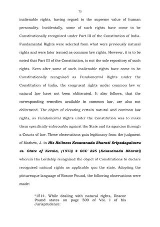 73
inalienable rights, having regard to the supreme value of human
personality. Incidentally, some of such rights have come to be
Constitutionally recognized under Part III of the Constitution of India.
Fundamental Rights were selected from what were previously natural
rights and were later termed as common law rights. However, it is to be
noted that Part III of the Constitution, is not the sole repository of such
rights. Even after some of such inalienable rights have come to be
Constitutionally recognised as Fundamental Rights under the
Constitution of India, the congruent rights under common law or
natural law have not been obliterated. It also follows, that the
corresponding remedies available in common law, are also not
obliterated. The object of elevating certain natural and common law
rights, as Fundamental Rights under the Constitution was to make
them specifically enforceable against the State and its agencies through
a Courts of law. These observations gain legitimacy from the judgment
of Mathew, J. in His Holiness Kesavanada Bharati Sripadagalvaru
vs. State of Kerala, (1973) 4 SCC 225 (Kesavanada Bharati)
wherein His Lordship recognized the object of Constitutions to declare
recognised natural rights as applicable qua the state. Adopting the
picturesque language of Roscoe Pound, the following observations were
made:
“1514. While dealing with natural rights, Roscoe
Pound states on page 500 of Vol. I of his
Jurisprudence:
 