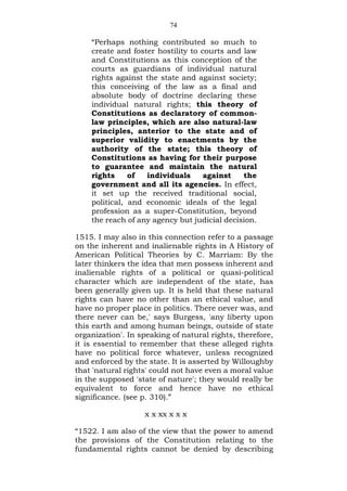 74
“Perhaps nothing contributed so much to
create and foster hostility to courts and law
and Constitutions as this conception of the
courts as guardians of individual natural
rights against the state and against society;
this conceiving of the law as a final and
absolute body of doctrine declaring these
individual natural rights; this theory of
Constitutions as declaratory of common-
law principles, which are also natural-law
principles, anterior to the state and of
superior validity to enactments by the
authority of the state; this theory of
Constitutions as having for their purpose
to guarantee and maintain the natural
rights of individuals against the
government and all its agencies. In effect,
it set up the received traditional social,
political, and economic ideals of the legal
profession as a super-Constitution, beyond
the reach of any agency but judicial decision.
1515. I may also in this connection refer to a passage
on the inherent and inalienable rights in A History of
American Political Theories by C. Marriam: By the
later thinkers the idea that men possess inherent and
inalienable rights of a political or quasi-political
character which are independent of the state, has
been generally given up. It is held that these natural
rights can have no other than an ethical value, and
have no proper place in politics. There never was, and
there never can be,' says Burgess, 'any liberty upon
this earth and among human beings, outside of state
organization'. In speaking of natural rights, therefore,
it is essential to remember that these alleged rights
have no political force whatever, unless recognized
and enforced by the state. It is asserted by Willoughby
that 'natural rights' could not have even a moral value
in the supposed 'state of nature'; they would really be
equivalent to force and hence have no ethical
significance. (see p. 310).”
x x xx x x x
“1522. I am also of the view that the power to amend
the provisions of the Constitution relating to the
fundamental rights cannot be denied by describing
 