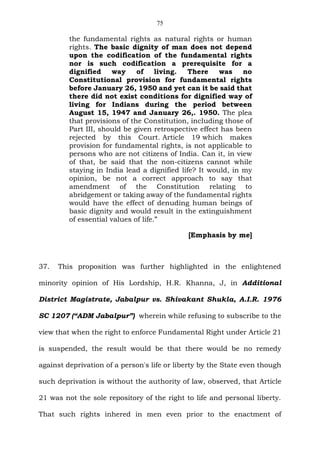 75
the fundamental rights as natural rights or human
rights. The basic dignity of man does not depend
upon the codification of the fundamental rights
nor is such codification a prerequisite for a
dignified way of living. There was no
Constitutional provision for fundamental rights
before January 26, 1950 and yet can it be said that
there did not exist conditions for dignified way of
living for Indians during the period between
August 15, 1947 and January 26,. 1950. The plea
that provisions of the Constitution, including those of
Part III, should be given retrospective effect has been
rejected by this Court. Article 19 which makes
provision for fundamental rights, is not applicable to
persons who are not citizens of India. Can it, in view
of that, be said that the non-citizens cannot while
staying in India lead a dignified life? It would, in my
opinion, be not a correct approach to say that
amendment of the Constitution relating to
abridgement or taking away of the fundamental rights
would have the effect of denuding human beings of
basic dignity and would result in the extinguishment
of essential values of life.”
[Emphasis by me]
37. This proposition was further highlighted in the enlightened
minority opinion of His Lordship, H.R. Khanna, J, in Additional
District Magistrate, Jabalpur vs. Shivakant Shukla, A.I.R. 1976
SC 1207 (“ADM Jabalpur”) wherein while refusing to subscribe to the
view that when the right to enforce Fundamental Right under Article 21
is suspended, the result would be that there would be no remedy
against deprivation of a person's life or liberty by the State even though
such deprivation is without the authority of law, observed, that Article
21 was not the sole repository of the right to life and personal liberty.
That such rights inhered in men even prior to the enactment of
 