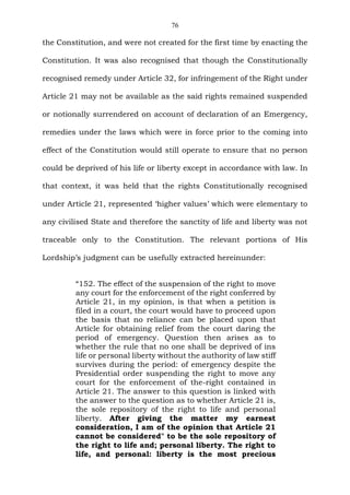 76
the Constitution, and were not created for the first time by enacting the
Constitution. It was also recognised that though the Constitutionally
recognised remedy under Article 32, for infringement of the Right under
Article 21 may not be available as the said rights remained suspended
or notionally surrendered on account of declaration of an Emergency,
remedies under the laws which were in force prior to the coming into
effect of the Constitution would still operate to ensure that no person
could be deprived of his life or liberty except in accordance with law. In
that context, it was held that the rights Constitutionally recognised
under Article 21, represented ‘higher values’ which were elementary to
any civilised State and therefore the sanctity of life and liberty was not
traceable only to the Constitution. The relevant portions of His
Lordship’s judgment can be usefully extracted hereinunder:
“152. The effect of the suspension of the right to move
any court for the enforcement of the right conferred by
Article 21, in my opinion, is that when a petition is
filed in a court, the court would have to proceed upon
the basis that no reliance can be placed upon that
Article for obtaining relief from the court daring the
period of emergency. Question then arises as to
whether the rule that no one shall be deprived of ins
life or personal liberty without the authority of law stiff
survives during the period: of emergency despite the
Presidential order suspending the right to move any
court for the enforcement of the-right contained in
Article 21. The answer to this question is linked with
the answer to the question as to whether Article 21 is,
the sole repository of the right to life and personal
liberty. After giving the matter my earnest
consideration, I am of the opinion that Article 21
cannot be considered" to be the sole repository of
the right to life and; personal liberty. The right to
life, and personal: liberty is the most precious
 