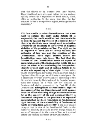 78
over the citizen or by citizens over their fellows.
Theoretically all men are equal before the law and are
equally bound by it regardless of their status, class,
office or authority. At the same time that the law
enforces duties it also protects rights, even against the
sovereign.”
x x x
158. I am unable to subscribe to the view that when
right to enforce the right under Article 21 is
suspended, the result would be that there would be
no remedy against deprivation of a person's life or
liberty by the State even though such deprivation
is without the authority of law or even in flagrant
violation of the provisions of law. The right not to
be deprived of one's life or liberty without the
authority of law was not the creation of the
Constitution. Such right existed before the
Constitution came into force. The fact that the
framers of the Constitution made an aspect of
such right a part of the fundamental rights did not
have the effect of exterminating the independent
identity of such right and of making Article 21 to
be the sole repository of that right. Its real effect
was to ensure that a law under which a person can be
deprived of ins life or personal liberty should prescribe
a procedure for such deprivation or, according to the
dictum laid down by Mukherjea, J. in Gopalan's case,
such law should be a valid law not violative of
fundamental rights guaranteed by Part III of the
Constitution. Recognition as fundamental right of
one aspect of the pre-Constitutional right cannot
have the effect of making things less favourable so
far as the sanctity of life and personal liberty is
concerned compared to the position if an aspect of
such right had not been recognised as fundamental
right because, of the vulnerability of fundamental
rights accruing from Article 359. I am also unable
to agree that in view of the Presidential Order in the
matter of sanctity of life and liberty, things would be
worse off compared to the state of law as it existed
before the coining into force of the Constitution.”
x x x
 
