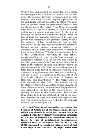 79
“162. It has been pointed out above that even before
the coming into force of the Constitution, the position
under the common law both in England and in India
was that the State could not deprive a person of ins
life and liberty without the authority of law. The same
was the position under the penal laws of India. It was
an offence under the Indian Penal Code, as already
mentioned, to deprive a person of ins life or liberty
unless such a course was sanctioned by the laws of
the land. An action was also maintainable under the
law of torts for wrongful confinement in case any
person was deprived of ins personal liberty without
the authority of law. In addition to that, we had
Section 491 of the CrPC which provided the remedy of
habeas corpus against detention without the
authority of law. Such laws continued to remain in
force in view of Article 372 after the coming into force
of the Constitution. According to that article,
notwithstanding the repeal by this Constitution of the
enactments referred to in Article 395 but subject to
the other provisions of this Constitution, all the law in
force in the territory of India immediately before the
commencement of this Constitution shall continue in
force therein until altered or repealed or amended by
a competent legislature or other competent authority.
The law in force, as observed by the majority of the
Constitution Bench in the case of Director of
Rationing and Distribution v. The Corporation of
Calcutta and Ors. 1960 CriLJ 1684, include not only
the statutory law but also custom or usage haying the
force of law as also the common law of England which,
was adopted as the law of the country before the
coming into force of the Constitution. The position
thus seems to be firmly established that at the time,
the Constitution came into force, the legal position
was that no one could be deprived of ins life or liberty
without the- authority of law.
163. It is difficult to accede to the contention that
because of Article 21 of the Constitution, the law
which was already in force that no one could be
deprived of ins life or liberty without the authority
of law was obliterated and ceased to remain in
force. No rule of construction interpretation
warrants such an inference. Section 491 of the
CrPC continued to remain an integral part of that
Code despite the fact that the High Courts were
 