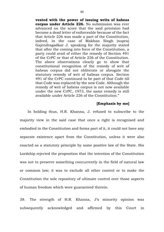 80
vested with the power of issuing writs of habeas
corpus under Article 226. No submission was ever
advanced on the score that the said provision had
become a dead letter of enforceable because of the fact
that Article 226 was made a part of the Constitution,
indeed, in the case of Makhan Singh (supra)
Gajendragadkar J. speaking for the majority stated
that after the coming into force of the Constitution, a
party could avail of either the remedy of Section 491
of the CrPC or that of Article 226 of the Constitution.
The above observations clearly go to show that
constitutional recognition of the remedy of writ of
habeas corpus did not obliterate or abrogate the
statutory remedy of writ of habeas corpus. Section
491 of the CrPC continued to be part of that Code till
that Code was replaced by the new Code. Although the
remedy of writ of habeas corpus is not now available
under the new CrPC, 1973, the same remedy is still
available under Article 226 of the Constitution.”
[Emphasis by me]
In holding thus, H.R. Khanna, J. refused to subscribe to the
majority view in the said case that once a right is recognised and
embodied in the Constitution and forms part of it, it could not have any
separate existence apart from the Constitution, unless it were also
enacted as a statutory principle by some positive law of the State. His
Lordship rejected the proposition that the intention of the Constitution
was not to preserve something concurrently in the field of natural law
or common law; it was to exclude all other control or to make the
Constitution the sole repository of ultimate control over those aspects
of human freedom which were guaranteed therein.
38. The strength of H.R. Khanna, J’s minority opinion was
subsequently acknowledged and affirmed by this Court in
 