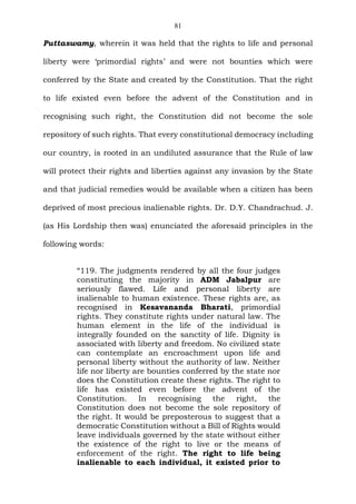 81
Puttaswamy, wherein it was held that the rights to life and personal
liberty were ‘primordial rights’ and were not bounties which were
conferred by the State and created by the Constitution. That the right
to life existed even before the advent of the Constitution and in
recognising such right, the Constitution did not become the sole
repository of such rights. That every constitutional democracy including
our country, is rooted in an undiluted assurance that the Rule of law
will protect their rights and liberties against any invasion by the State
and that judicial remedies would be available when a citizen has been
deprived of most precious inalienable rights. Dr. D.Y. Chandrachud. J.
(as His Lordship then was) enunciated the aforesaid principles in the
following words:
“119. The judgments rendered by all the four judges
constituting the majority in ADM Jabalpur are
seriously flawed. Life and personal liberty are
inalienable to human existence. These rights are, as
recognised in Kesavananda Bharati, primordial
rights. They constitute rights under natural law. The
human element in the life of the individual is
integrally founded on the sanctity of life. Dignity is
associated with liberty and freedom. No civilized state
can contemplate an encroachment upon life and
personal liberty without the authority of law. Neither
life nor liberty are bounties conferred by the state nor
does the Constitution create these rights. The right to
life has existed even before the advent of the
Constitution. In recognising the right, the
Constitution does not become the sole repository of
the right. It would be preposterous to suggest that a
democratic Constitution without a Bill of Rights would
leave individuals governed by the state without either
the existence of the right to live or the means of
enforcement of the right. The right to life being
inalienable to each individual, it existed prior to
 