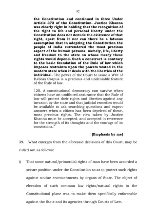 82
the Constitution and continued in force Under
Article 372 of the Constitution. Justice Khanna
was clearly right in holding that the recognition of
the right to life and personal liberty under the
Constitution does not denude the existence of that
right, apart from it nor can there be a fatuous
assumption that in adopting the Constitution the
people of India surrendered the most precious
aspect of the human persona, namely, life, liberty
and freedom to the state on whose mercy these
rights would depend. Such a construct is contrary
to the basic foundation of the Rule of law which
imposes restraints upon the powers vested in the
modern state when it deals with the liberties of the
individual. The power of the Court to issue a Writ of
Habeas Corpus is a precious and undeniable feature
of the Rule of law.
120. A constitutional democracy can survive when
citizens have an undiluted assurance that the Rule of
law will protect their rights and liberties against any
invasion by the state and that judicial remedies would
be available to ask searching questions and expect
answers when a citizen has been deprived of these,
most precious rights. The view taken by Justice
Khanna must be accepted, and accepted in reverence
for the strength of its thoughts and the courage of its
convictions.”
[Emphasis by me]
39. What emerges from the aforesaid decisions of this Court, may be
culled out as follows:
i) That some natural/primordial rights of man have been accorded a
secure position under the Constitution so as to protect such rights
against undue encroachments by organs of State. The object of
elevation of such common law rights/natural rights to the
Constitutional plane was to make them specifically enforceable
against the State and its agencies through Courts of Law.
 
