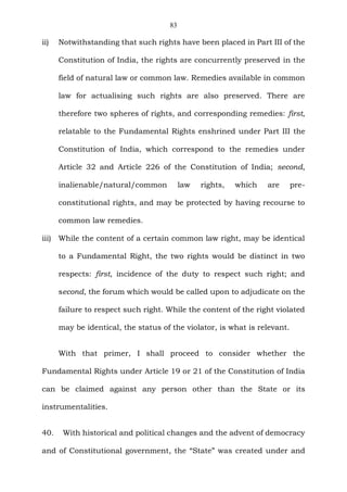 83
ii) Notwithstanding that such rights have been placed in Part III of the
Constitution of India, the rights are concurrently preserved in the
field of natural law or common law. Remedies available in common
law for actualising such rights are also preserved. There are
therefore two spheres of rights, and corresponding remedies: first,
relatable to the Fundamental Rights enshrined under Part III the
Constitution of India, which correspond to the remedies under
Article 32 and Article 226 of the Constitution of India; second,
inalienable/natural/common law rights, which are pre-
constitutional rights, and may be protected by having recourse to
common law remedies.
iii) While the content of a certain common law right, may be identical
to a Fundamental Right, the two rights would be distinct in two
respects: first, incidence of the duty to respect such right; and
second, the forum which would be called upon to adjudicate on the
failure to respect such right. While the content of the right violated
may be identical, the status of the violator, is what is relevant.
With that primer, I shall proceed to consider whether the
Fundamental Rights under Article 19 or 21 of the Constitution of India
can be claimed against any person other than the State or its
instrumentalities.
40. With historical and political changes and the advent of democracy
and of Constitutional government, the “State” was created under and
 