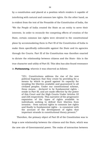 84
by a constitution and placed at a position which renders it capable of
interfering with natural and common law rights. On the other hand, as
is evident from the text of the Preamble of the Constitution of India, the
“We the People of India created the State as an entity to serve their
interests. In order to reconcile the competing effects of creation of the
State, certain common law rights were elevated to the constitutional
plane by accommodating them in Part III of the Constitution of India to
make them specifically enforceable against the State and its agencies
through the Courts. Part III of the Constitution was therefore enacted
to dictate the relationship between citizens and the State- this is the
true character and utility of Part III. This idea has also found resonance
in Puttaswamy, wherein it was observed as follows:
“251. Constitutions address the rise of the new
political hegemon that they create by providing for a
means by which to guard against its capacity for
invading the liberties available and guaranteed to all
civilized peoples. Under our constitutional scheme,
these means - declared to be fundamental rights -
reside in Part III, and are made effective by the power
of this Court and the High Courts Under Articles 32
and 226 respectively. This narrative of the progressive
expansion of the types of rights available to
individuals seeking to defend their liberties from
invasion - from natural rights to common law rights
and finally to fundamental rights - is consistent with
the account of the development of rights that
important strands in constitutional theory present.”
Therefore, the primary object of Part III of the Constitution was to
forge a new relationship between the citizens and the State, which was
the new site of Governmental power. The realm of interaction between
 