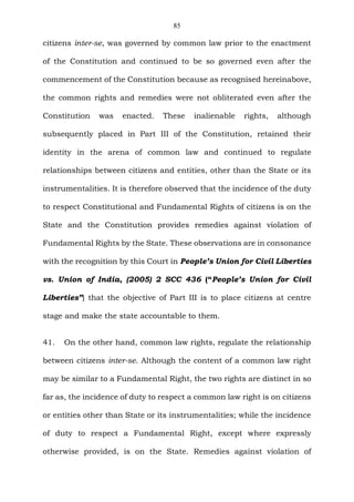85
citizens inter-se, was governed by common law prior to the enactment
of the Constitution and continued to be so governed even after the
commencement of the Constitution because as recognised hereinabove,
the common rights and remedies were not obliterated even after the
Constitution was enacted. These inalienable rights, although
subsequently placed in Part III of the Constitution, retained their
identity in the arena of common law and continued to regulate
relationships between citizens and entities, other than the State or its
instrumentalities. It is therefore observed that the incidence of the duty
to respect Constitutional and Fundamental Rights of citizens is on the
State and the Constitution provides remedies against violation of
Fundamental Rights by the State. These observations are in consonance
with the recognition by this Court in People’s Union for Civil Liberties
vs. Union of India, (2005) 2 SCC 436 (“People’s Union for Civil
Liberties”) that the objective of Part III is to place citizens at centre
stage and make the state accountable to them.
41. On the other hand, common law rights, regulate the relationship
between citizens inter-se. Although the content of a common law right
may be similar to a Fundamental Right, the two rights are distinct in so
far as, the incidence of duty to respect a common law right is on citizens
or entities other than State or its instrumentalities; while the incidence
of duty to respect a Fundamental Right, except where expressly
otherwise provided, is on the State. Remedies against violation of
 