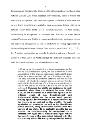 86
Fundamental Rights by the State are Constitutionally prescribed under
Articles 32 and 226; while common law remedies, some of which are
statutorily recognised, are available against violation of common law
rights. Such remedies are available even as against fellow citizens or
entities other than State or its instrumentalities. To this extent,
horizontality is recognised in common law. Further to some extent
certain Fundamental Rights are recognised statutorily and some others
are expressly recognised in the Constitution as being applicable as
horizontal rights between citizens inter se such as Articles 15(2), 17, 23,
24. A similar declaration as regards the right to privacy is found in the
decision of this Court in Puttaswamy. The relevant excerpts from the
said decision have been reproduced hereinunder:
“253. Once we have arrived at this understanding of the
nature of fundamental rights, we can dismantle a core
assumption of the Union's argument: that a right must
either be a common law right or a fundamental right.
The only material distinctions between the two classes
of right - of which the nature and content may be the
same - lie in the incidence of the duty to respect the right
and in the forum in which a failure to do so can be
redressed. Common law rights are horizontal in their
operation when they are violated by one's fellow
man, he can be named and proceeded against in an
ordinary court of law. Constitutional and
fundamental rights, on the other hand, provide
remedy against the violation of a valued interest by
the 'state', as an abstract entity, whether through
legislation or otherwise, as well as by identifiable
public officials, being individuals clothed with the
powers of the state. It is perfectly possible for an
interest to simultaneously be recognized as a
common law right and a fundamental right. Where
the interference with a recognized interest is by the
state or any other like entity recognized by Article
 