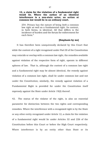 87
12, a claim for the violation of a fundamental right
would lie. Where the author of an identical
interference is a non-state actor, an action at
common law would lie in an ordinary court.
254. Privacy has the nature of being both a common
law right as well as a fundamental right. Its content,
in both forms, is identical. All that differs is the
incidence of burden and the forum for enforcement for
each form.”
[Emphasis by me]
It has therefore been unequivocally declared by this Court that
while the content of a right recognised under Part III of the Constitution
may coincide or overlap with a common law right, the remedies available
against violation of the respective form of right, operate in different
spheres of law. That is, although the content of a common law right
and a fundamental right may be almost identical, the remedy against
violation of a common law right, shall lie under common law and not
under the Constitution; similarly, the remedy against violation of a
Fundamental Right is provided for under the Constitution itself
expressly against the State under Article 19(2) thereof.
42. The status of the violator of the right, is also an essential
parameter for distinction between the two rights and corresponding
remedies. Where the interference with a recognized right is by the State
or any other entity recognized under Article 12, a claim for the violation
of a fundamental right would lie under Articles 32 and 226 of the
Constitution before this Court or before the High Court respectively.
Where interference is by an entity other than State or its
 