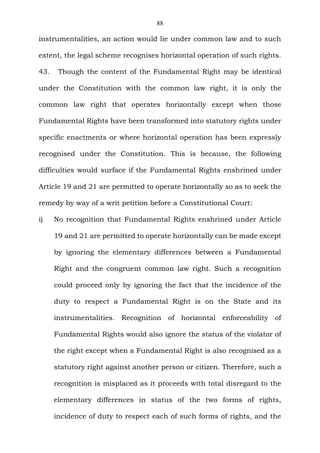 88
instrumentalities, an action would lie under common law and to such
extent, the legal scheme recognises horizontal operation of such rights.
43. Though the content of the Fundamental Right may be identical
under the Constitution with the common law right, it is only the
common law right that operates horizontally except when those
Fundamental Rights have been transformed into statutory rights under
specific enactments or where horizontal operation has been expressly
recognised under the Constitution. This is because, the following
difficulties would surface if the Fundamental Rights enshrined under
Article 19 and 21 are permitted to operate horizontally so as to seek the
remedy by way of a writ petition before a Constitutional Court:
i) No recognition that Fundamental Rights enshrined under Article
19 and 21 are permitted to operate horizontally can be made except
by ignoring the elementary differences between a Fundamental
Right and the congruent common law right. Such a recognition
could proceed only by ignoring the fact that the incidence of the
duty to respect a Fundamental Right is on the State and its
instrumentalities. Recognition of horizontal enforceability of
Fundamental Rights would also ignore the status of the violator of
the right except when a Fundamental Right is also recognised as a
statutory right against another person or citizen. Therefore, such a
recognition is misplaced as it proceeds with total disregard to the
elementary differences in status of the two forms of rights,
incidence of duty to respect each of such forms of rights, and the
 