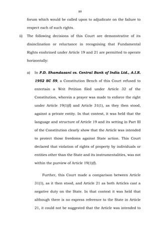 89
forum which would be called upon to adjudicate on the failure to
respect each of such rights.
ii) The following decisions of this Court are demonstrative of its
disinclination or reluctance in recognising that Fundamental
Rights enshrined under Article 19 and 21 are permitted to operate
horizontally:
a) In P.D. Shamdasani vs. Central Bank of India Ltd., A.I.R.
1952 SC 59, a Constitution Bench of this Court refused to
entertain a Writ Petition filed under Article 32 of the
Constitution, wherein a prayer was made to enforce the right
under Article 19(1)(f) and Article 31(1), as they then stood,
against a private entity. In that context, it was held that the
language and structure of Article 19 and its setting in Part III
of the Constitution clearly show that the Article was intended
to protect those freedoms against State action. This Court
declared that violation of rights of property by individuals or
entities other than the State and its instrumentalities, was not
within the purview of Article 19(1)(f).
Further, this Court made a comparison between Article
31(1), as it then stood, and Article 21 as both Articles cast a
negative duty on the State. In that context it was held that
although there is no express reference to the State in Article
21, it could not be suggested that the Article was intended to
 