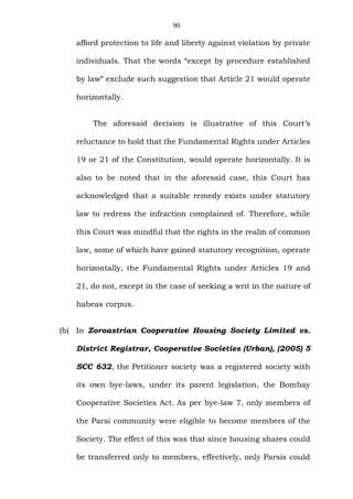 90
afford protection to life and liberty against violation by private
individuals. That the words “except by procedure established
by law” exclude such suggestion that Article 21 would operate
horizontally.
The aforesaid decision is illustrative of this Court’s
reluctance to hold that the Fundamental Rights under Articles
19 or 21 of the Constitution, would operate horizontally. It is
also to be noted that in the aforesaid case, this Court has
acknowledged that a suitable remedy exists under statutory
law to redress the infraction complained of. Therefore, while
this Court was mindful that the rights in the realm of common
law, some of which have gained statutory recognition, operate
horizontally, the Fundamental Rights under Articles 19 and
21, do not, except in the case of seeking a writ in the nature of
habeas corpus.
(b) In Zoroastrian Cooperative Housing Society Limited vs.
District Registrar, Cooperative Societies (Urban), (2005) 5
SCC 632, the Petitioner society was a registered society with
its own bye-laws, under its parent legislation, the Bombay
Cooperative Societies Act. As per bye-law 7, only members of
the Parsi community were eligible to become members of the
Society. The effect of this was that since housing shares could
be transferred only to members, effectively, only Parsis could
 