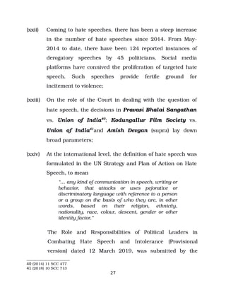 (xxii) Coming to hate speeches, there has been a steep increase
in the number of hate speeches since 2014. From May­
2014 to date, there have been 124 reported instances of
derogatory speeches by 45 politicians. Social media
platforms have connived the proliferation of targeted hate
speech. Such speeches provide fertile ground for
incitement to violence;
(xxiii) On the role of the Court in dealing with the question of
hate speech, the decisions in Pravasi Bhalai Sangathan
vs. Union of India40
; Kodungallur Film Society vs.
Union of India41
and Amish Devgan (supra) lay down
broad parameters;
(xxiv) At the international level, the definition of hate speech was
formulated in the UN Strategy and Plan of Action on Hate
Speech, to mean
“… any kind of communication in speech, writing or
behavior, that attacks or uses pejorative or
discriminatory language with reference to a person
or a group on the basis of who they are, in other
words, based on their religion, ethnicity,
nationality, race, colour, descent, gender or other
identity factor.”
The Role and Responsibilities of Political Leaders in
Combating Hate Speech and Intolerance (Provisional
version) dated 12 March 2019, was submitted by the
40 (2014) 11 SCC 477
41 (2018) 10 SCC 713
27
 