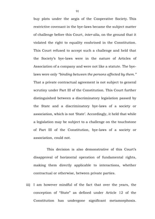 91
buy plots under the aegis of the Cooperative Society. This
restrictive covenant in the bye-laws became the subject matter
of challenge before this Court, inter-alia, on the ground that it
violated the right to equality enshrined in the Constitution.
This Court refused to accept such a challenge and held that
the Society’s bye-laws were in the nature of Articles of
Association of a company and were not like a statute. The bye-
laws were only “binding between the persons affected by them.”
That a private contractual agreement is not subject to general
scrutiny under Part III of the Constitution. This Court further
distinguished between a discriminatory legislation passed by
the State and a discriminatory bye-laws of a society or
association, which is not ‘State’. Accordingly, it held that while
a legislation may be subject to a challenge on the touchstone
of Part III of the Constitution, bye-laws of a society or
association, could not.
This decision is also demonstrative of this Court’s
disapproval of horizontal operation of fundamental rights,
making them directly applicable to interactions, whether
contractual or otherwise, between private parties.
iii) I am however mindful of the fact that over the years, the
conception of “State” as defined under Article 12 of the
Constitution has undergone significant metamorphosis.
 