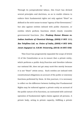 92
Through its jurisprudential labour, this Court has devised
several principles and doctrines, so as to enable citizens to
enforce their fundamental rights not only against “State” as
defined in the strict sense to mean “agency of the Government,”
but also against entities imbued with public character, or
entitles which perform functions which closely resemble
governmental functions. [See: Pradeep Kumar Biswas vs.
Indian Institute of Chemical Biology, (2002) 5 SCC 111;
Zee Telefilms Ltd. vs. Union of India, (2005) 4 SCC 649;
Janet Jeyapaul vs. S.R.M. University, (2015) 16 SCC 530]
This Court has progressively expanded the scope of Article
12 of the Constitution so as to ensure that a private entity,
which performs a public duty/function and therefore informs
our national life, does not get away scott-free merely because
it is not “State” stricto sensu. Such entitles are imbued with
constitutional obligations on account of the public or statutory
functions performed by them. At this juncture, it is necessary
to reflect on the difference between holding that Fundamental
Rights may be enforced against a private entity on account of
the public nature of its functions, as contrasted with universal
operation of fundamental rights claims against all persons. A
private body, acting in private capacity, fulfilling a private
 