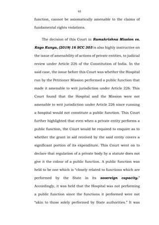 93
function, cannot be axiomatically amenable to the claims of
fundamental rights violations.
The decision of this Court in Ramakrishna Mission vs.
Kago Kunya, (2019) 16 SCC 303 is also highly instructive on
the issue of amenability of actions of private entities, to judicial
review under Article 226 of the Constitution of India. In the
said case, the issue before this Court was whether the Hospital
run by the Petitioner Mission performed a public function that
made it amenable to writ jurisdiction under Article 226. This
Court found that the Hospital and the Mission were not
amenable to writ jurisdiction under Article 226 since running
a hospital would not constitute a public function. This Court
further highlighted that even when a private entity performs a
public function, the Court would be required to enquire as to
whether the grant in aid received by the said entity covers a
significant portion of its expenditure. This Court went on to
declare that regulation of a private body by a statute does not
give it the colour of a public function. A public function was
held to be one which is “closely related to functions which are
performed by the State in its sovereign capacity.”
Accordingly, it was held that the Hospital was not performing
a public function since the functions it performed were not
“akin to those solely performed by State authorities.” It was
 